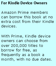 Text Box: For Kindle Device OwnersAmazon Prime members can borrow this book at no extra cost from their Kindle devices. With Prime, Kindle device owners can choose from over 200,000 titles to borrow for free, as frequently as a book a month, with no due dates.