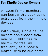 Text Box: For Kindle Device OwnersAmazon Prime members can borrow this book at no extra cost from their Kindle devices. With Prime, Kindle device owners can choose from over 200,000 titles to borrow for free, as frequently as a book a month, with no due dates.